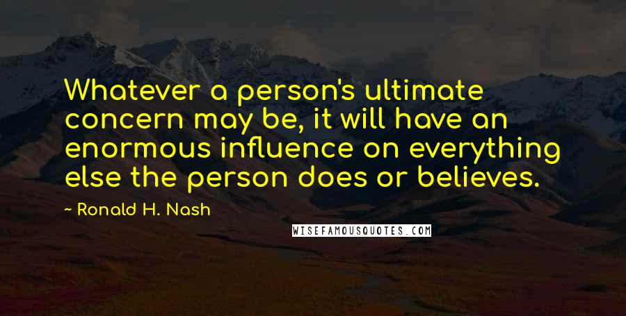 Ronald H. Nash Quotes: Whatever a person's ultimate concern may be, it will have an enormous influence on everything else the person does or believes.