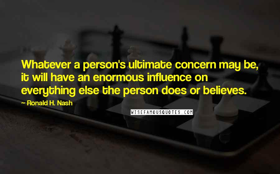 Ronald H. Nash Quotes: Whatever a person's ultimate concern may be, it will have an enormous influence on everything else the person does or believes.