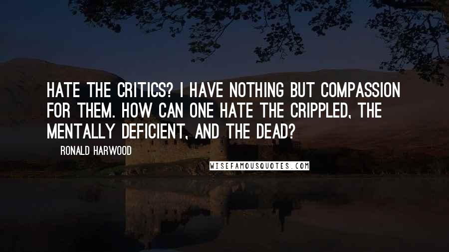Ronald Harwood Quotes: Hate the critics? I have nothing but compassion for them. How can one hate the crippled, the mentally deficient, and the dead?