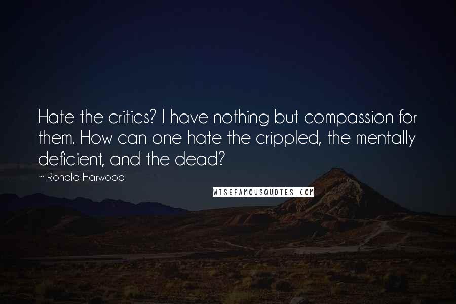 Ronald Harwood Quotes: Hate the critics? I have nothing but compassion for them. How can one hate the crippled, the mentally deficient, and the dead?