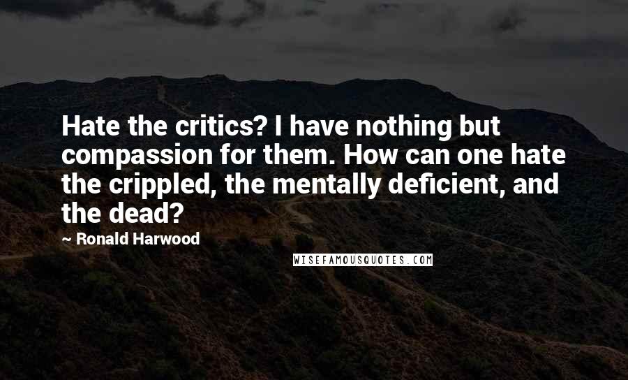 Ronald Harwood Quotes: Hate the critics? I have nothing but compassion for them. How can one hate the crippled, the mentally deficient, and the dead?