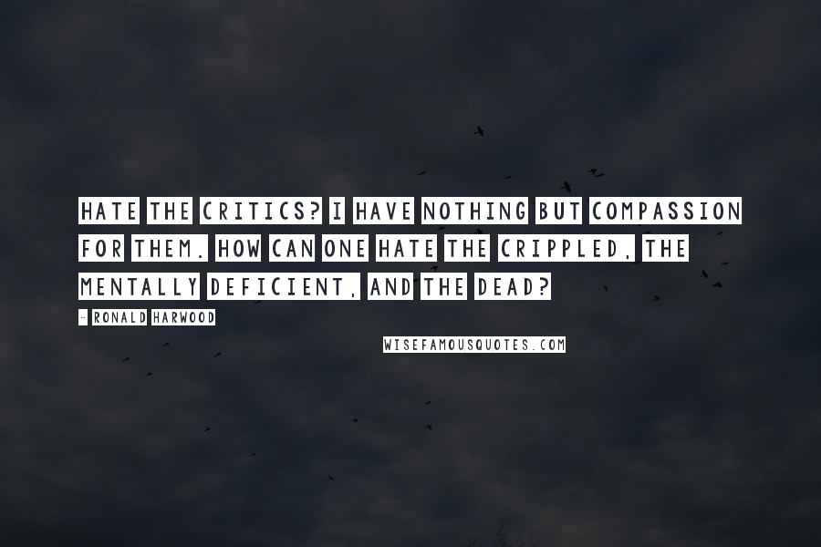 Ronald Harwood Quotes: Hate the critics? I have nothing but compassion for them. How can one hate the crippled, the mentally deficient, and the dead?