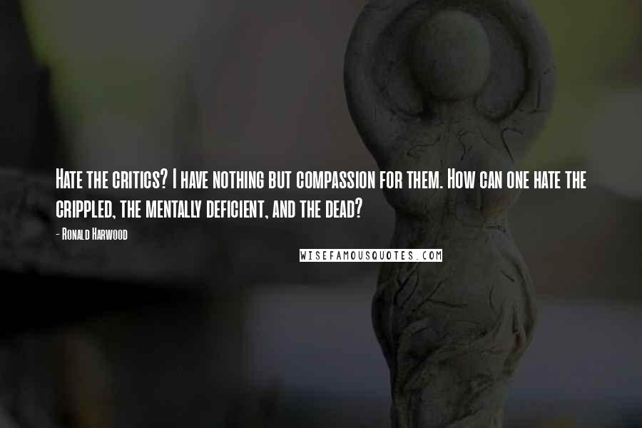 Ronald Harwood Quotes: Hate the critics? I have nothing but compassion for them. How can one hate the crippled, the mentally deficient, and the dead?