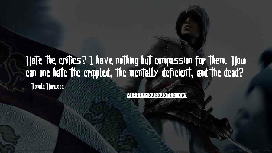 Ronald Harwood Quotes: Hate the critics? I have nothing but compassion for them. How can one hate the crippled, the mentally deficient, and the dead?