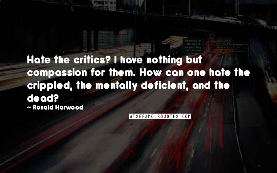 Ronald Harwood Quotes: Hate the critics? I have nothing but compassion for them. How can one hate the crippled, the mentally deficient, and the dead?