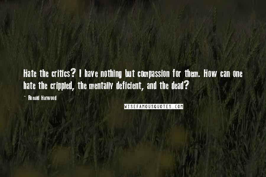 Ronald Harwood Quotes: Hate the critics? I have nothing but compassion for them. How can one hate the crippled, the mentally deficient, and the dead?