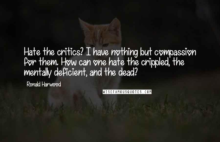 Ronald Harwood Quotes: Hate the critics? I have nothing but compassion for them. How can one hate the crippled, the mentally deficient, and the dead?