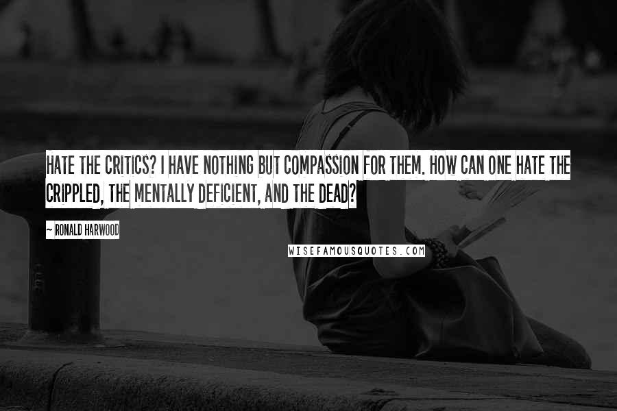 Ronald Harwood Quotes: Hate the critics? I have nothing but compassion for them. How can one hate the crippled, the mentally deficient, and the dead?