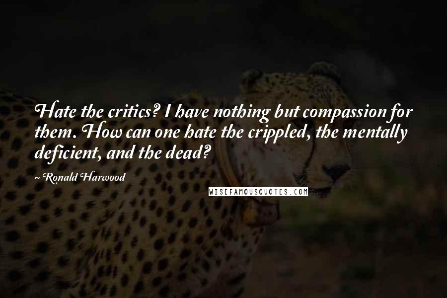 Ronald Harwood Quotes: Hate the critics? I have nothing but compassion for them. How can one hate the crippled, the mentally deficient, and the dead?