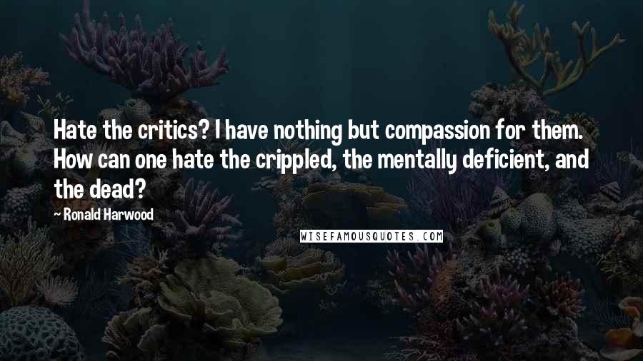 Ronald Harwood Quotes: Hate the critics? I have nothing but compassion for them. How can one hate the crippled, the mentally deficient, and the dead?