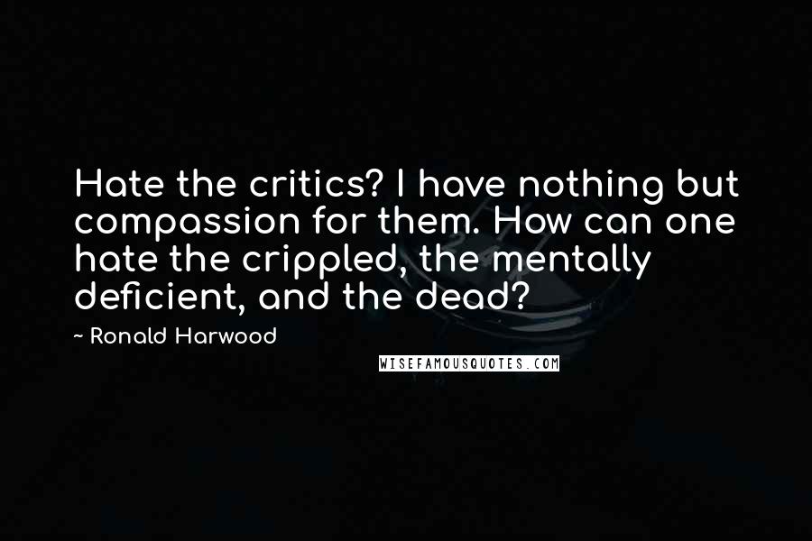 Ronald Harwood Quotes: Hate the critics? I have nothing but compassion for them. How can one hate the crippled, the mentally deficient, and the dead?