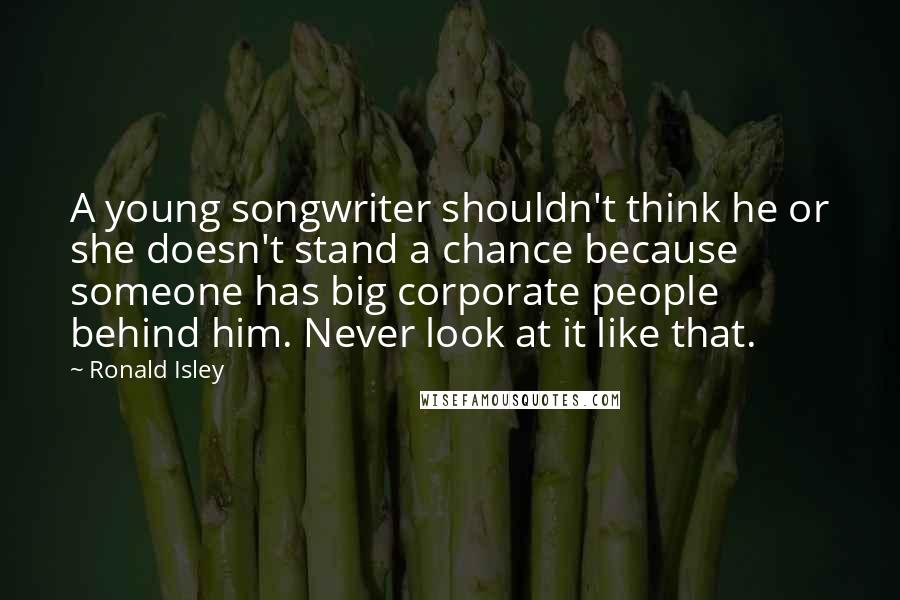 Ronald Isley Quotes: A young songwriter shouldn't think he or she doesn't stand a chance because someone has big corporate people behind him. Never look at it like that.