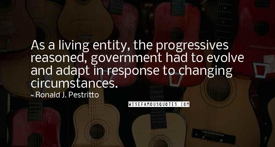 Ronald J. Pestritto Quotes: As a living entity, the progressives reasoned, government had to evolve and adapt in response to changing circumstances.
