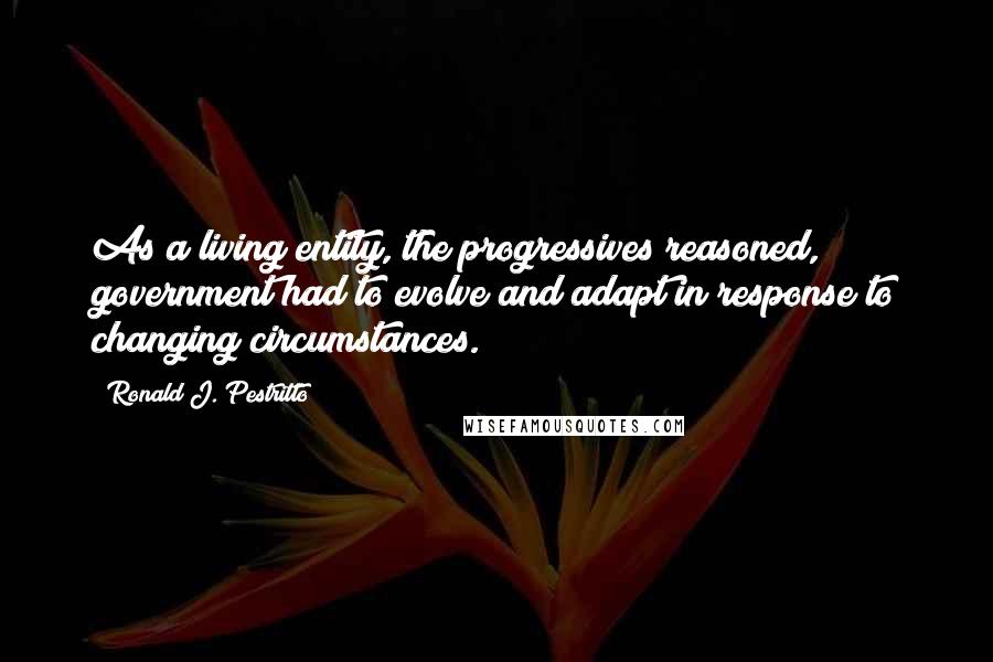 Ronald J. Pestritto Quotes: As a living entity, the progressives reasoned, government had to evolve and adapt in response to changing circumstances.