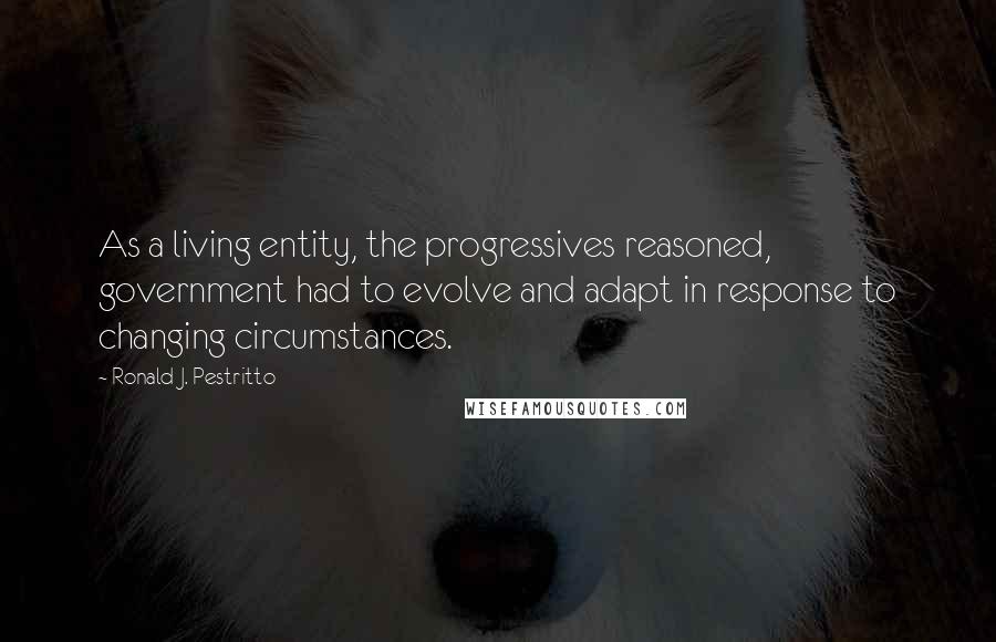Ronald J. Pestritto Quotes: As a living entity, the progressives reasoned, government had to evolve and adapt in response to changing circumstances.