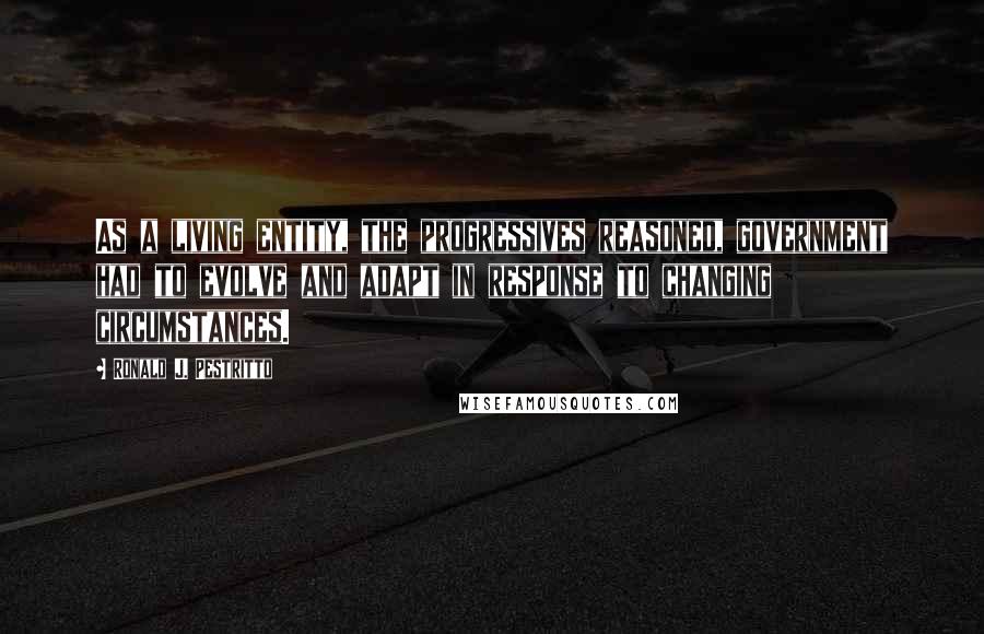 Ronald J. Pestritto Quotes: As a living entity, the progressives reasoned, government had to evolve and adapt in response to changing circumstances.