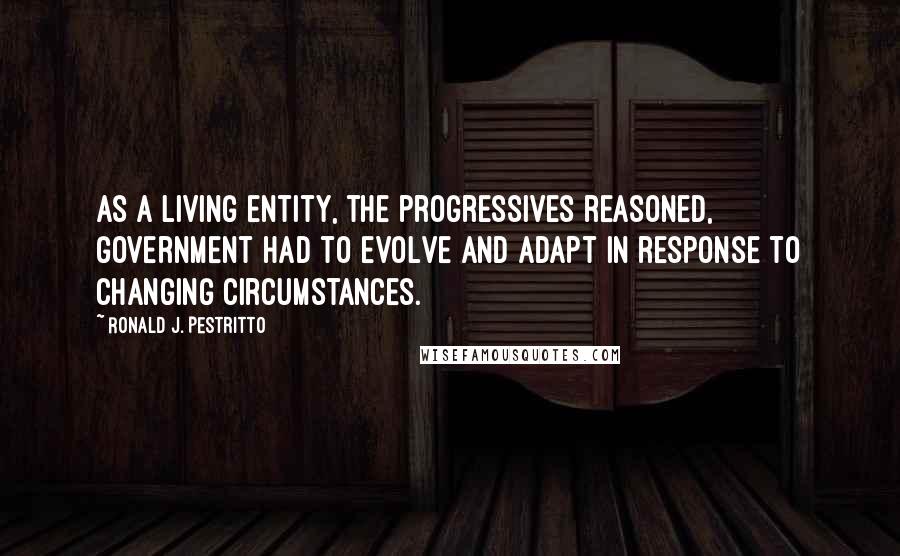 Ronald J. Pestritto Quotes: As a living entity, the progressives reasoned, government had to evolve and adapt in response to changing circumstances.