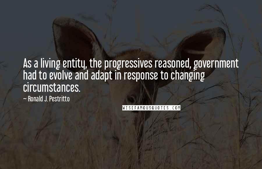 Ronald J. Pestritto Quotes: As a living entity, the progressives reasoned, government had to evolve and adapt in response to changing circumstances.