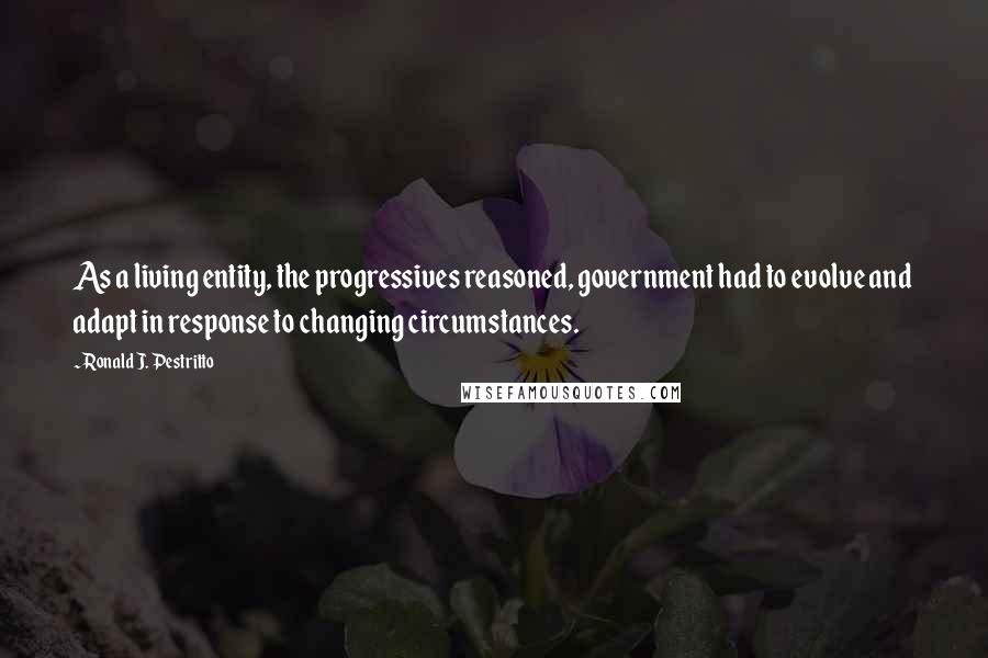 Ronald J. Pestritto Quotes: As a living entity, the progressives reasoned, government had to evolve and adapt in response to changing circumstances.