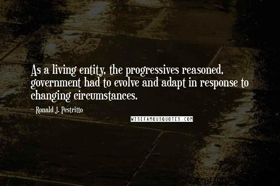 Ronald J. Pestritto Quotes: As a living entity, the progressives reasoned, government had to evolve and adapt in response to changing circumstances.