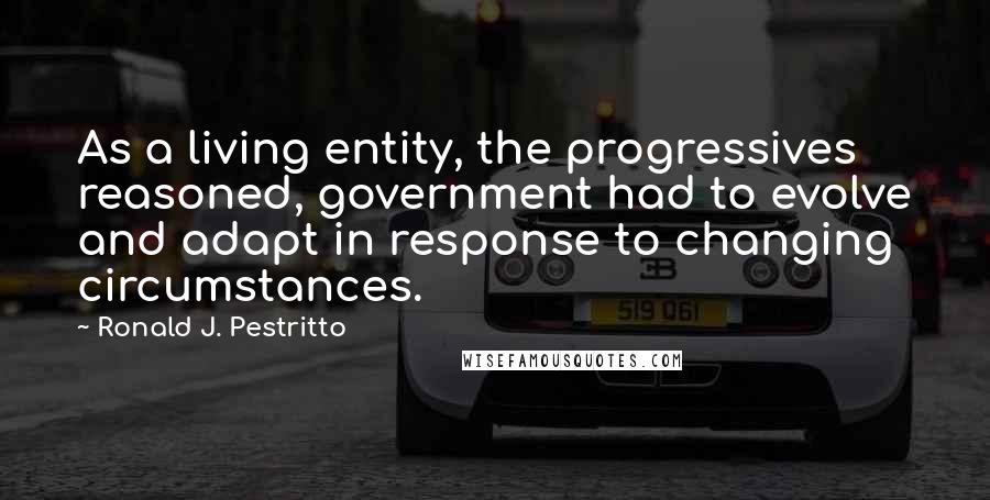 Ronald J. Pestritto Quotes: As a living entity, the progressives reasoned, government had to evolve and adapt in response to changing circumstances.
