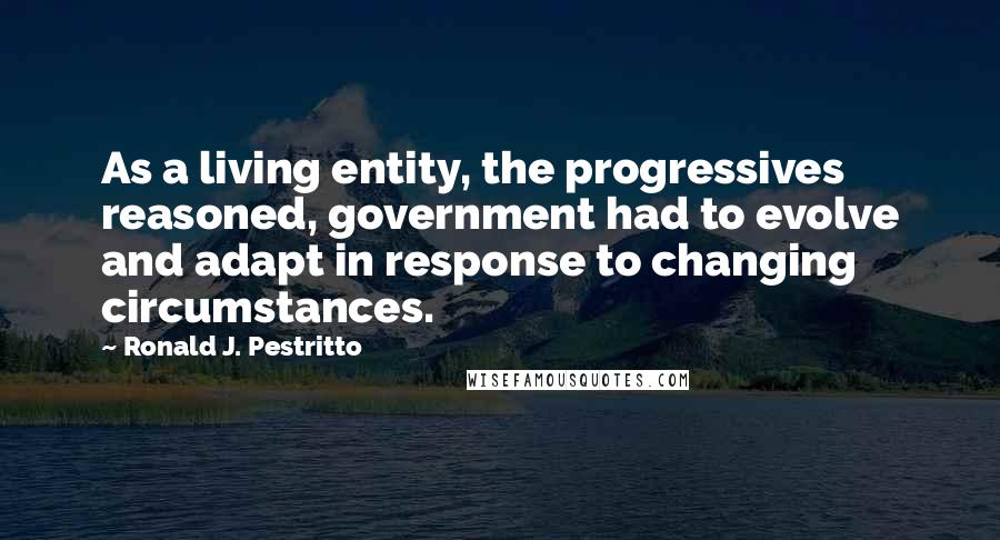 Ronald J. Pestritto Quotes: As a living entity, the progressives reasoned, government had to evolve and adapt in response to changing circumstances.