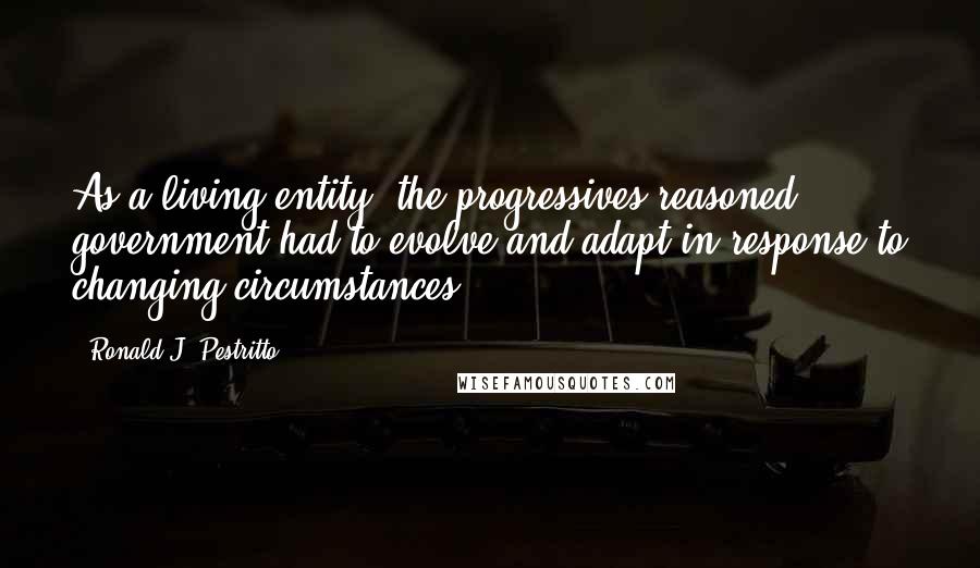 Ronald J. Pestritto Quotes: As a living entity, the progressives reasoned, government had to evolve and adapt in response to changing circumstances.