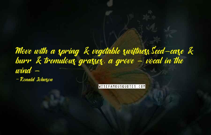 Ronald Johnson Quotes: Move with a spring & vegetable swiftness,Seed-case & burr & tremulous grasses, a grove - vocal in the wind - 