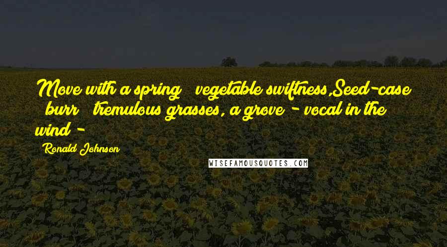 Ronald Johnson Quotes: Move with a spring & vegetable swiftness,Seed-case & burr & tremulous grasses, a grove - vocal in the wind - 