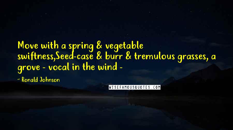 Ronald Johnson Quotes: Move with a spring & vegetable swiftness,Seed-case & burr & tremulous grasses, a grove - vocal in the wind -