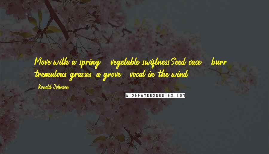 Ronald Johnson Quotes: Move with a spring & vegetable swiftness,Seed-case & burr & tremulous grasses, a grove - vocal in the wind - 