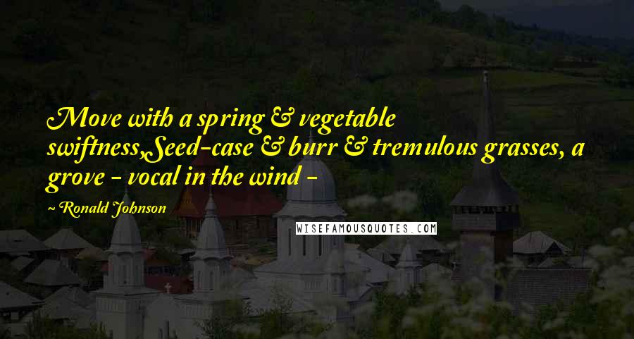 Ronald Johnson Quotes: Move with a spring & vegetable swiftness,Seed-case & burr & tremulous grasses, a grove - vocal in the wind - 