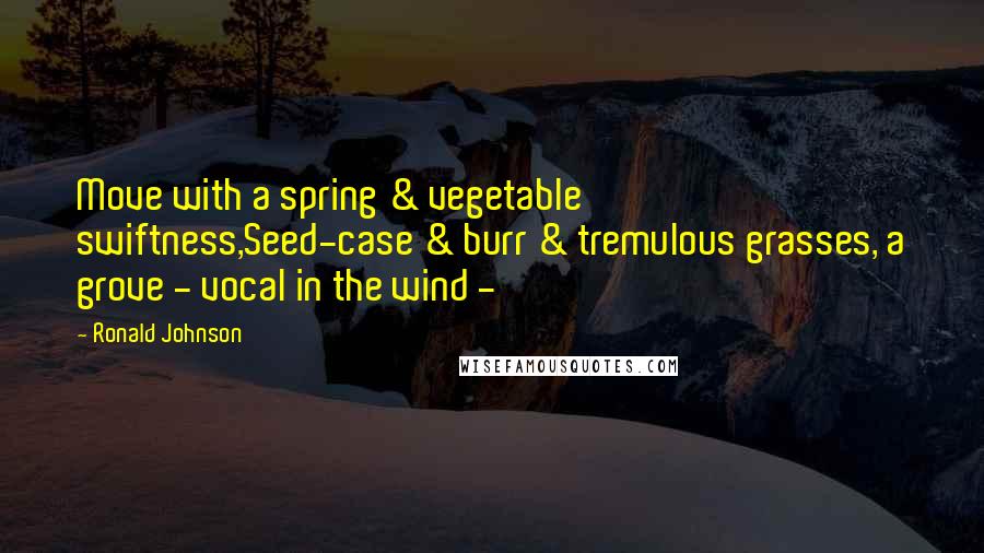 Ronald Johnson Quotes: Move with a spring & vegetable swiftness,Seed-case & burr & tremulous grasses, a grove - vocal in the wind - 
