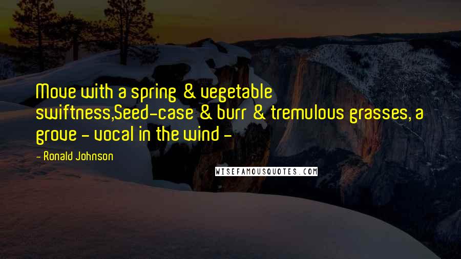 Ronald Johnson Quotes: Move with a spring & vegetable swiftness,Seed-case & burr & tremulous grasses, a grove - vocal in the wind -