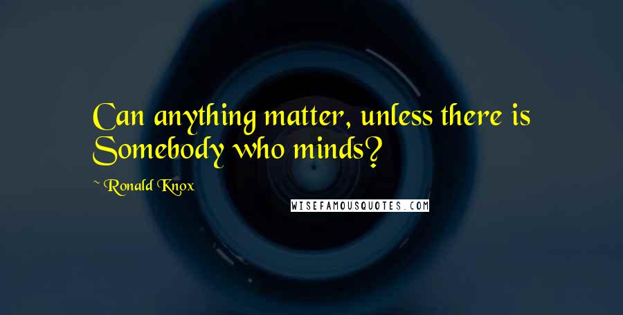 Ronald Knox Quotes: Can anything matter, unless there is Somebody who minds?