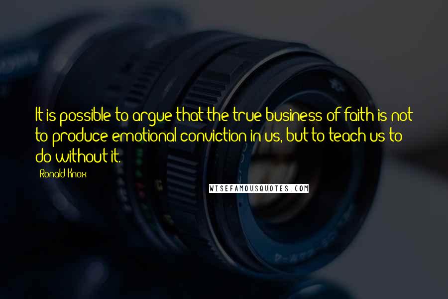 Ronald Knox Quotes: It is possible to argue that the true business of faith is not to produce emotional conviction in us, but to teach us to do without it.