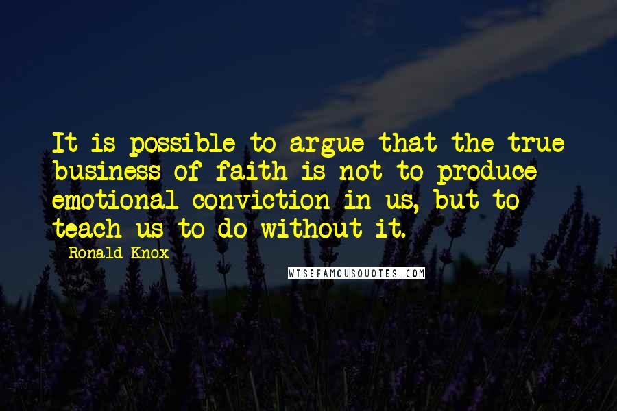 Ronald Knox Quotes: It is possible to argue that the true business of faith is not to produce emotional conviction in us, but to teach us to do without it.