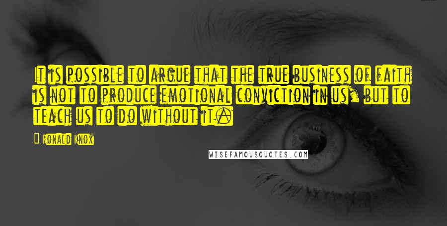 Ronald Knox Quotes: It is possible to argue that the true business of faith is not to produce emotional conviction in us, but to teach us to do without it.