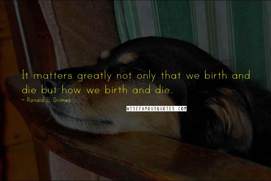 Ronald L. Grimes Quotes: It matters greatly not only that we birth and die but how we birth and die.