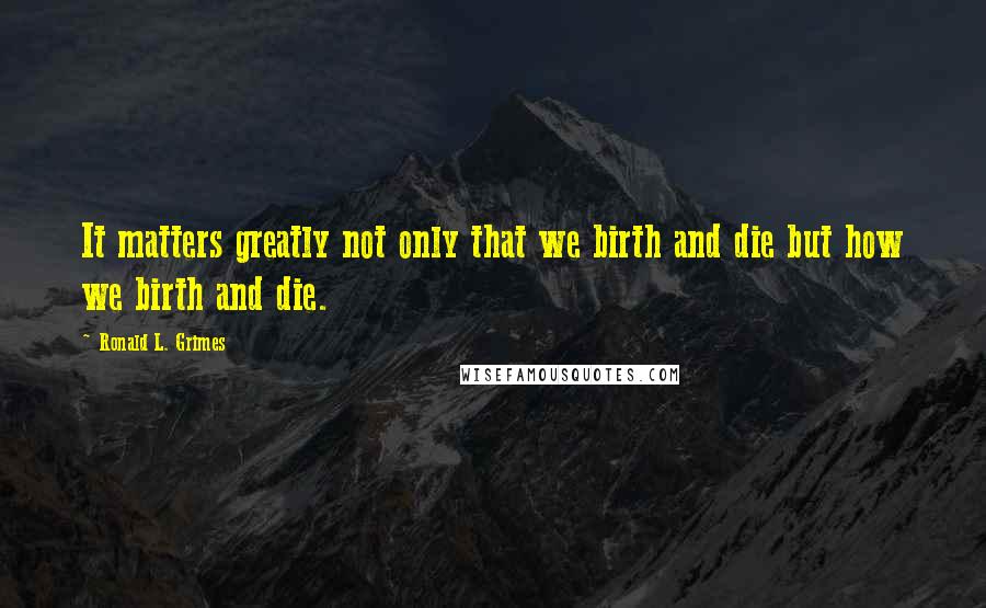 Ronald L. Grimes Quotes: It matters greatly not only that we birth and die but how we birth and die.