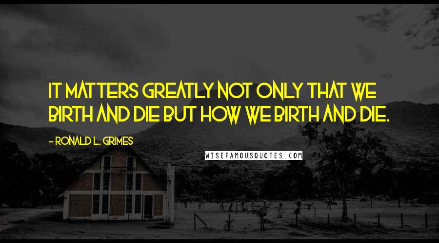 Ronald L. Grimes Quotes: It matters greatly not only that we birth and die but how we birth and die.