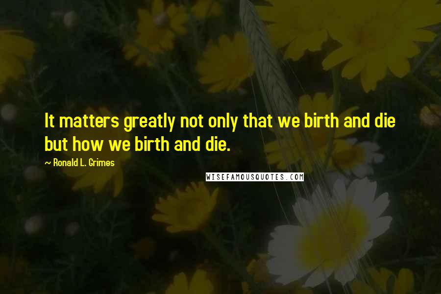 Ronald L. Grimes Quotes: It matters greatly not only that we birth and die but how we birth and die.