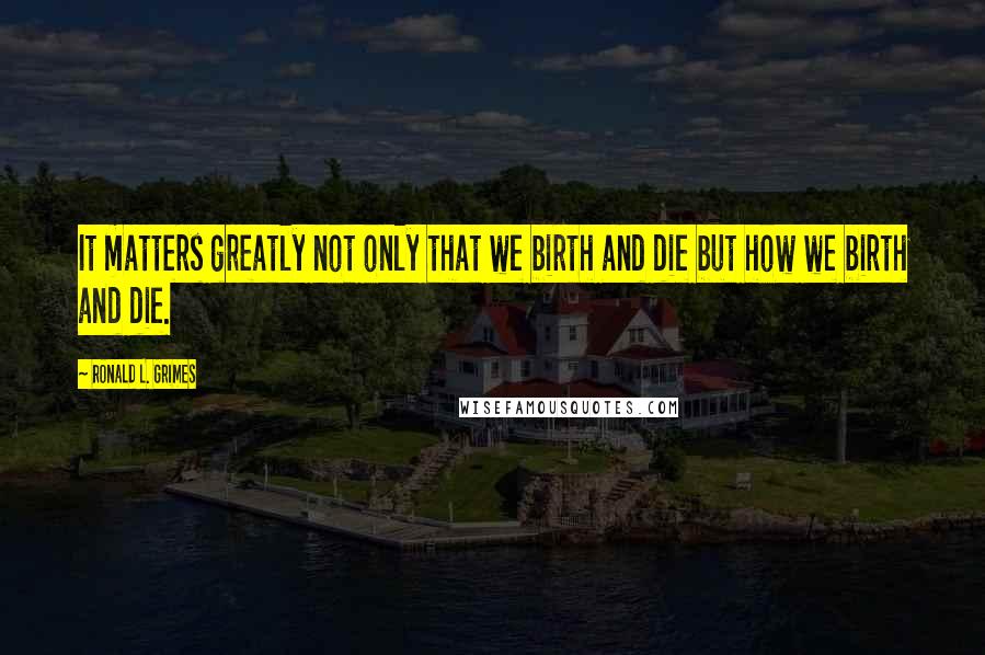 Ronald L. Grimes Quotes: It matters greatly not only that we birth and die but how we birth and die.