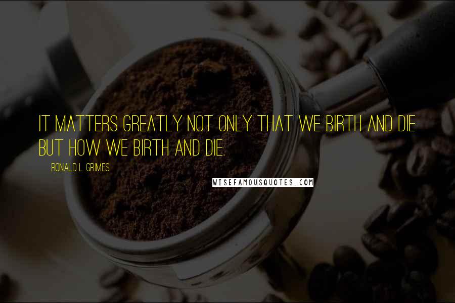 Ronald L. Grimes Quotes: It matters greatly not only that we birth and die but how we birth and die.