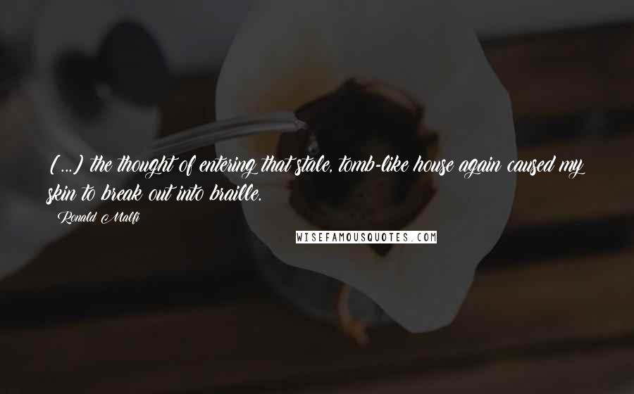 Ronald Malfi Quotes: [...] the thought of entering that stale, tomb-like house again caused my skin to break out into braille.