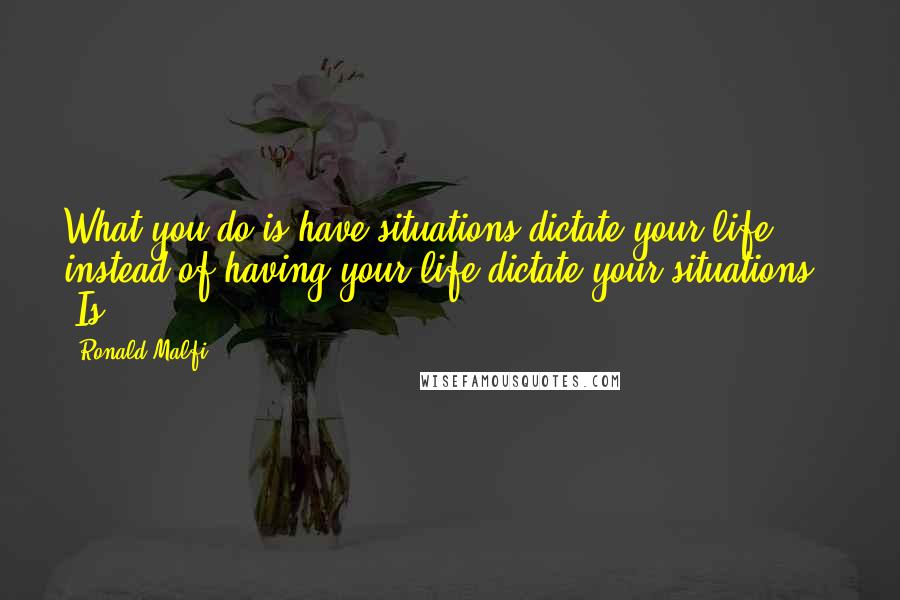 Ronald Malfi Quotes: What you do is have situations dictate your life instead of having your life dictate your situations." "Is