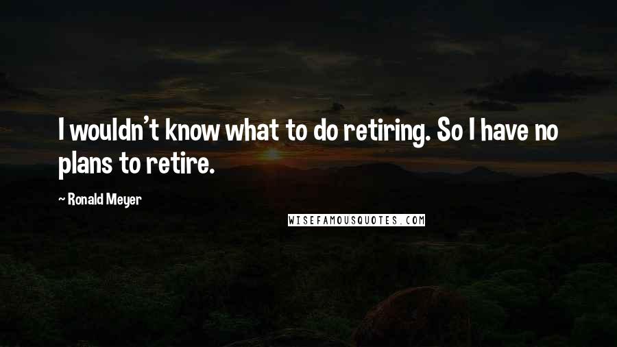 Ronald Meyer Quotes: I wouldn't know what to do retiring. So I have no plans to retire.