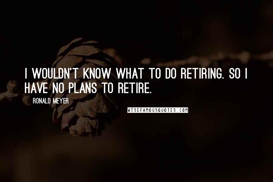 Ronald Meyer Quotes: I wouldn't know what to do retiring. So I have no plans to retire.