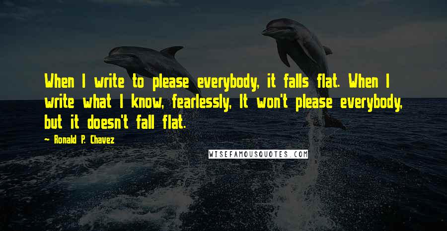 Ronald P. Chavez Quotes: When I write to please everybody, it falls flat. When I write what I know, fearlessly, It won't please everybody, but it doesn't fall flat.