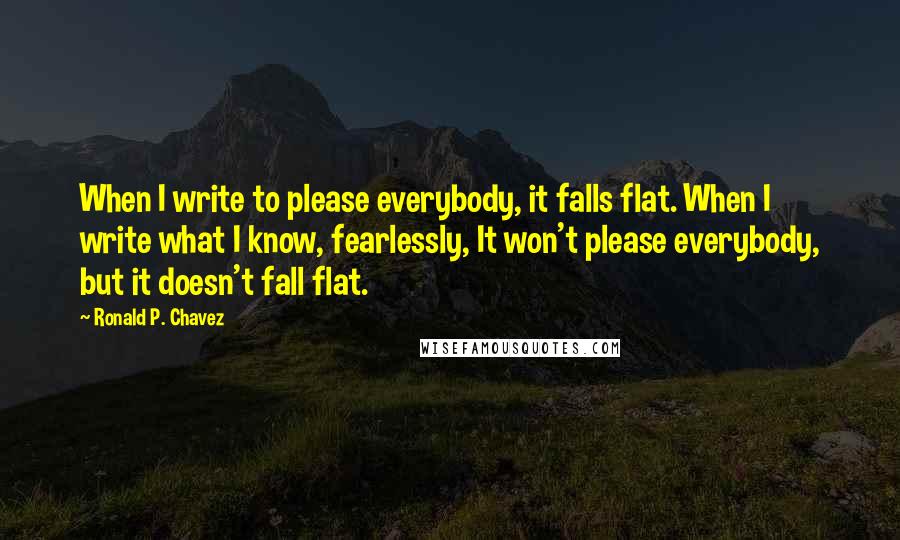 Ronald P. Chavez Quotes: When I write to please everybody, it falls flat. When I write what I know, fearlessly, It won't please everybody, but it doesn't fall flat.